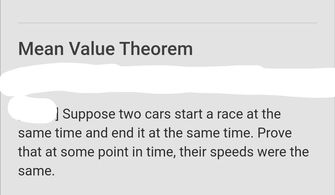 Mean Value Theorem
| Suppose two cars start a race at the
same time and end it at the same time. Prove
that at some point in time, their speeds were the
same.
