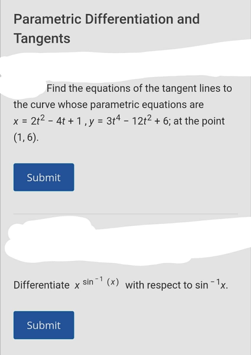Parametric Differentiation and
Tangents
Find the equations of the tangent lines to
the curve whose parametric equations are
x = 2t2 - 4t + 1, y = 3t4 - 12t2 + 6; at the point
(1, 6).
Submit
- 1
(x) with respect to sin 'x.
Differentiate x
sin
Submit

