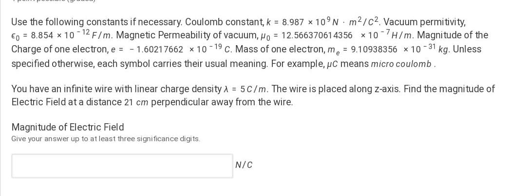 Use the following constants if necessary. Coulomb constant, k = 8.987 x 10°N· m2/c2. Vacuum permitivity,
E0 = 8.854 x 10 -12 F/m. Magnetic Permeability of vacuum, Ho = 12.566370614356 x 10 H/m. Magnitude of the
Charge of one electron, e = -1.60217662 x 10 -19 C. Mass of one electron, m. = 9.10938356 x 10 -31 kg. Unless
specified otherwise, each symbol carries their usual meaning. For example, uC means micro coulomb.
You have an infinite wire with linear charge densityA = 5C/m. The wire is placed along z-axis. Find the magni tude of
Electric Field at a distance 21 cm perpendicular away from the wire.
Magnitude of Electric Field
Give your answer up to at least three significance digits.
N/C
