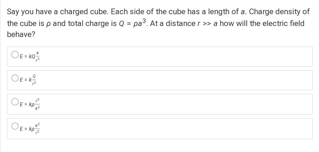 Say you have a charged cube. Each side of the cube has a length of a. Charge density of
the cube is p and total charge is Q = pa3. At a distance r >> a how will the electric field
%3D
behave?
OE= ko;
a
OE = k
E = kp
E = kp
