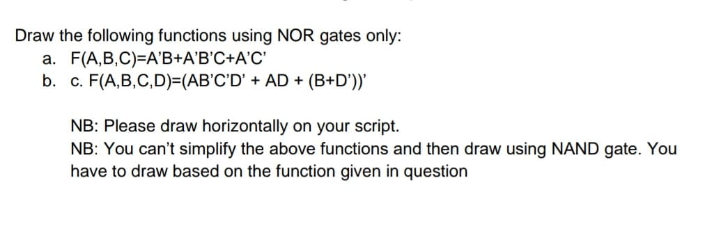 Draw the following functions using NOR gates only:
a. F(A,B,C)=A'B+A'B'C+A'C'
b. c. F(A,B,C,D)=(AB'C'D' + AD + (B+D'))'
NB: Please draw horizontally on your script.
NB: You can't simplify the above functions and then draw using NAND gate. You
have to draw based on the function given in question
