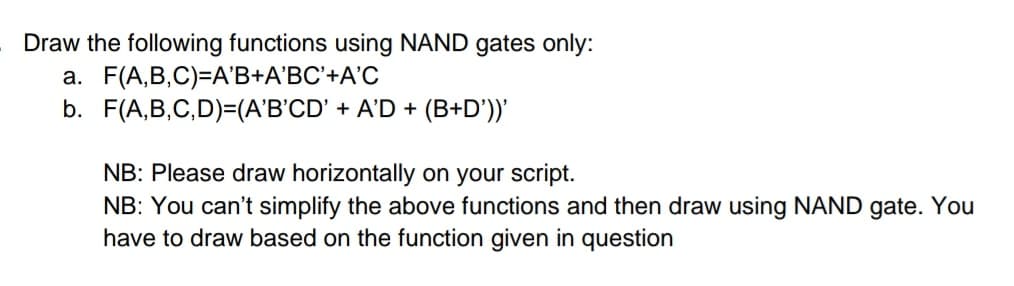 Draw the following functions using NAND gates only:
a. F(A,B,C)=A'B+A'BC'+A'C
b. F(A,B,C,D)=(A'B'CD' + A'D + (B+D'))'
NB: Please draw horizontally on your script.
NB: You can't simplify the above functions and then draw using NAND gate. You
have to draw based on the function given in question
