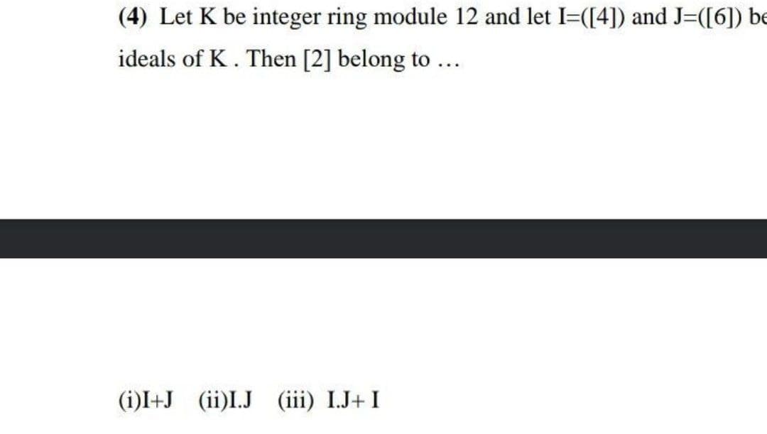 (4) Let K be integer ring module 12 and let I=([4]) and J=([6]) be
ideals of K. Then [2] belong to...
(i)I+J (ii)I.J (iii) I.J+ I