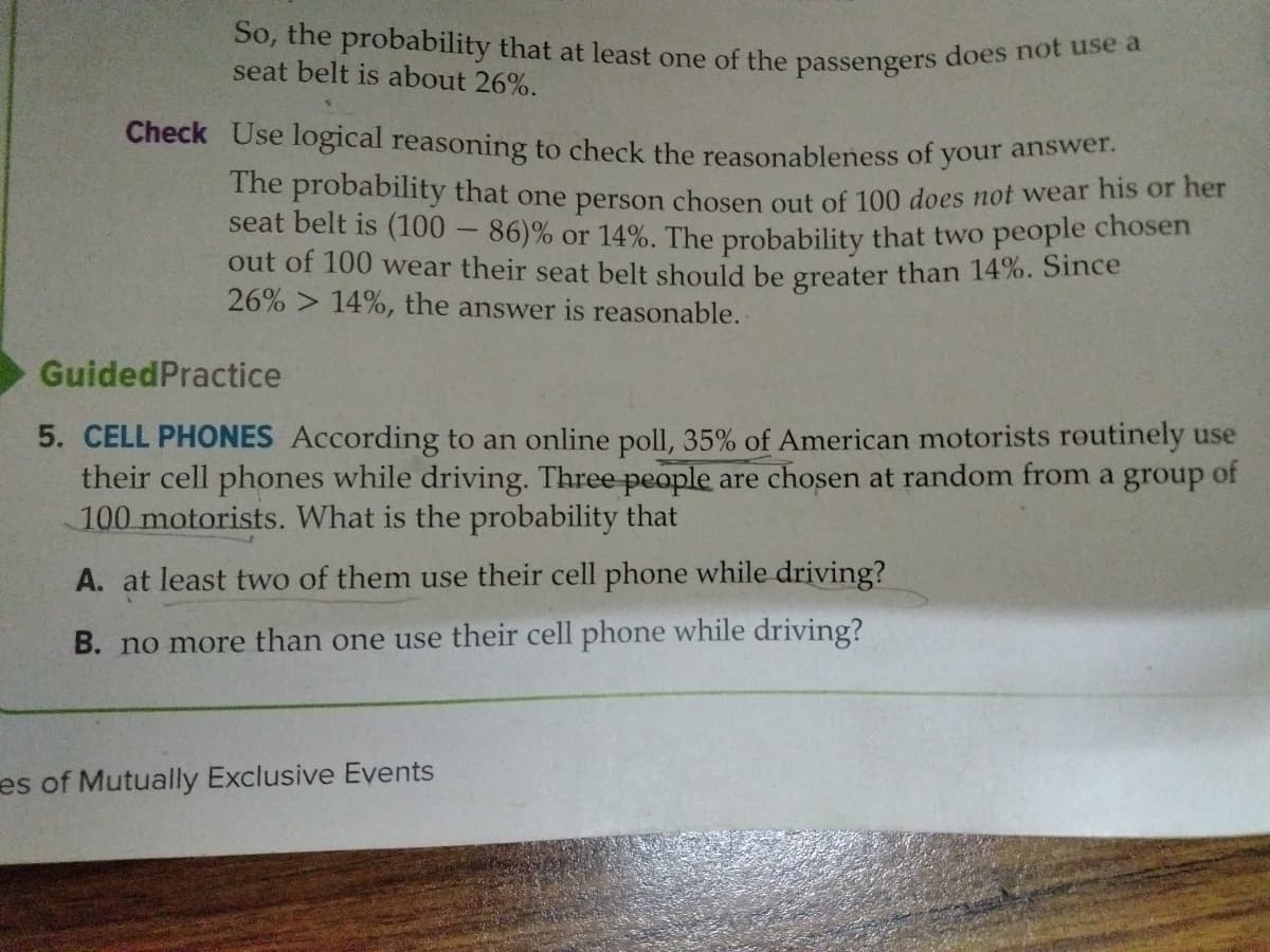 So, the probability that at least one of the passengers does not use a
seat belt is about 26%.
Check Use logical reasoning to check the reasonableness of your answe
The probability that one person chosen out of 100 does not wear his or her
seat belt is (100 - 86)% or 14%. The probability that two people chosen
out of 100 wear their seat belt should be greater than 14%. Since
26% > 14%, the answer is reasonable.
GuidedPractice
5. CELL PHONES According to an online poll, 35% of American motorists routinely use
their cell phones while driving. Three people are chosen at random from a group of
100 motorists. What is the probability that
A. at least two of them use their cell phone while driving?
B. no more than one use their cell phone while driving?
es of Mutually Exclusive Events
