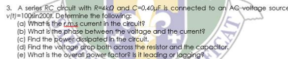 3. A series RC circuit with R=4k0 and C=0,40uF is connected to an AC voltage source
v(t)=100sin200t. Determine the following:
(a) What is the tm.s current in the circuit?
(b) What is the phase between the voltage and the current?
(c) Find the power dissipated in the circuit.
(d) Find the voltage drop both across the resistor and the capacitor.
(e) What is the overall power factor? Is it leading or lagging?
CAT
