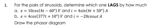 For the pairs of sinusoids, determine which one LAGS by how much
a. e = 10cos(4t – 60°) V and i = 4sin(4t + 50°) A
b. e = 4cos(377t + 10°) V and i = –20coswt A
1.
Draw the phasor diagram
