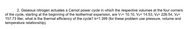 2. Gaseous nitrogen actuates a Carnot power cycle in which the respective volumes at the four corners
of the cycle, starting at the beginning of the isothermal expansion, are Vi= 10.10, V2= 14.53, V3= 226.54, Va=
157.73 liter, what is the thermal efficiency of the cycle? k=1.399 (for these problem use pressure, volume and
temperature relationship).
