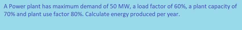 A Power plant has maximum demand of 50 MW, a load factor of 60%, a plant capacity of
70% and plant use factor 80%. Calculate energy produced per year.
