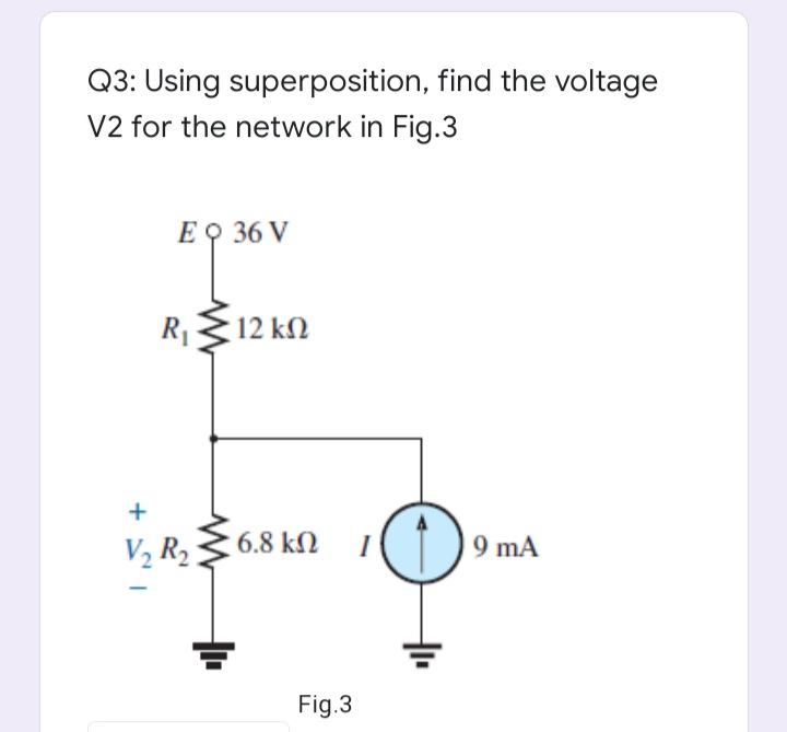 Q3: Using superposition, find the voltage
V2 for the network in Fig.3
E O 36 V
R1
12 kΩ
V2 R2
6.8 kN I
9 mA
Fig.3
+

