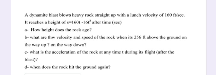 A dynamite blast blows heavy rock straight up with a lunch velocity of 160 ft/sec.
It reaches a height of s=160t -16t after time (sec)
a- How height does the rock ago?
b- what are thw velocity and speed of the rock when its 256 ft above the ground on
the way up ? on the way down?
c- what is the acceleration of the rock at any time t during its flight (after the
blast)?
d- when does the rock hit the ground again?
