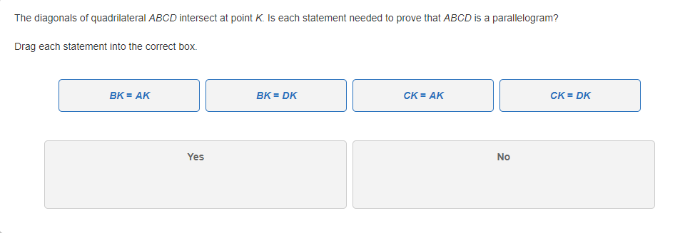 The diagonals of quadrilateral ABCD intersect at point K. Is each statement needed to prove that ABCD is a parallelogram?
Drag each statement into the correct box.
BK = AK
BK = DK
CK = AK
CK = DK
Yes
No
