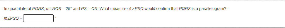 In quadrilateral PQRS, MLRQS = 25° and PS = QR. What measure of ZPSQ would confirm that PQRS is a parallelogram?
mzPSQ =
