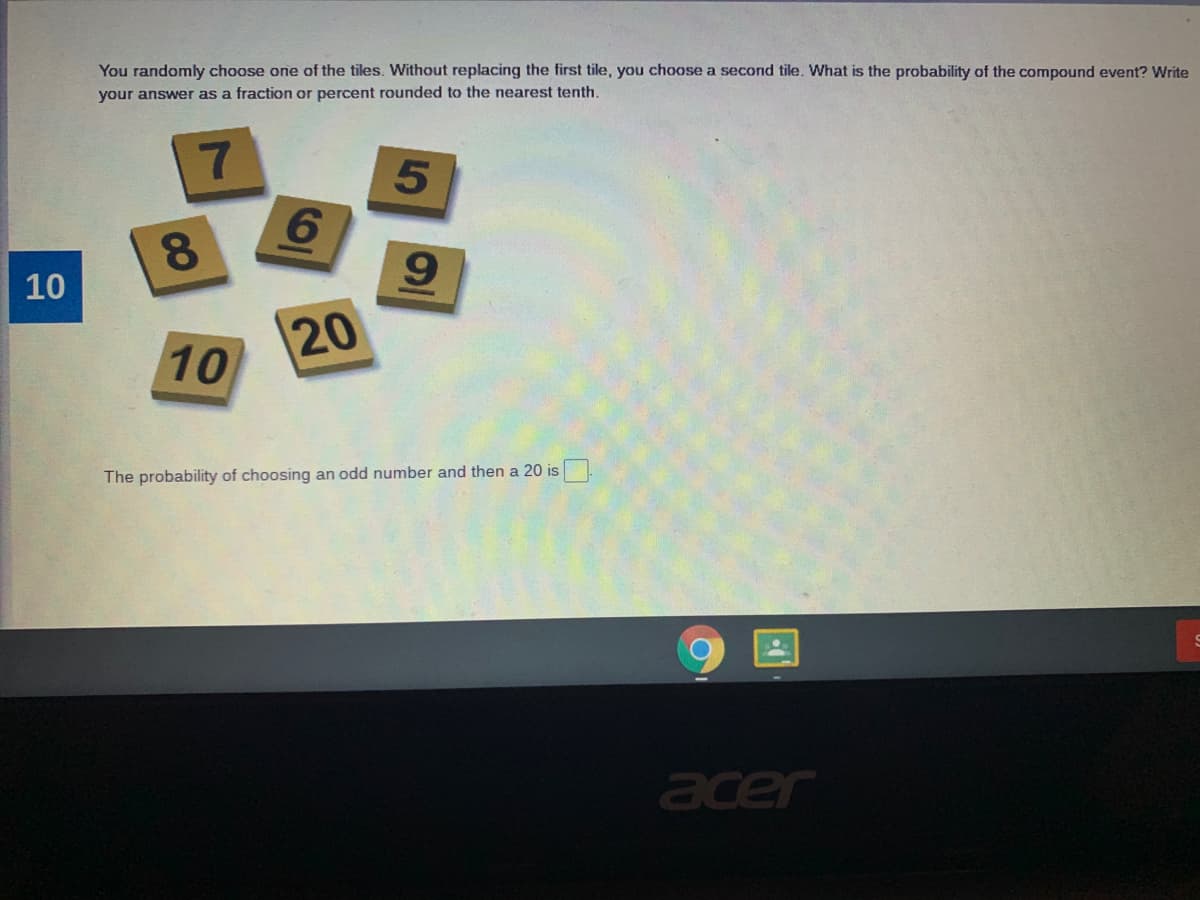 You randomly choose one of the tiles. Without replacing the first tile, you choose a second tile. What is the probability of the compound event? Write
your answer as a fraction or percent rounded to the nearest tenth.
6.
8.
10
10
The probability of choosing an odd number and then a 20 is
acer
5
20
