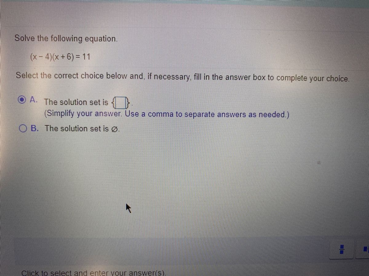 Solve the following equation.
(x-4)(x+6) = 11
Select the correct choice below and, if necessary, fill in the answer box to complete your choice
O A. The solution set is
(Simplity your answer. Use a comma to separate answers as needed.)
B. The solution set is ø.
Click to select and enter vour answer(s)
