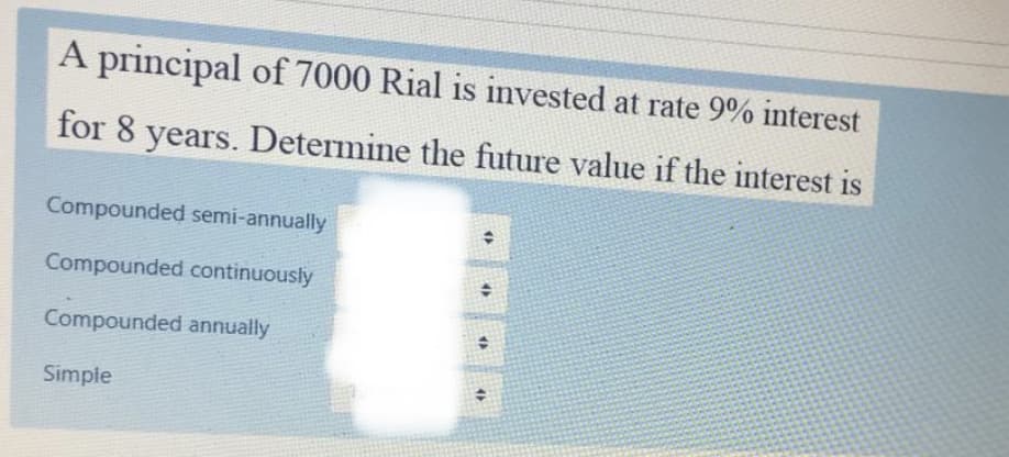 A principal of 7000 Rial is invested at rate 9% interest
for 8 years. Determine the future value if the interest is
Compounded semi-annually
Compounded continuously
Compounded annually
Simple
4>
