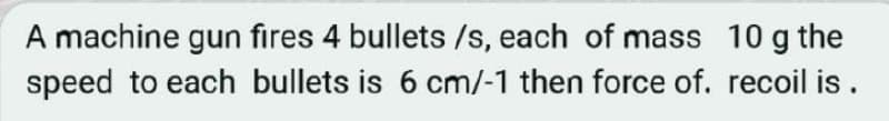 A machine gun fires 4 bullets /s, each of mass 10 g the
speed to each bullets is 6 cm/-1 then force of. recoil is.
