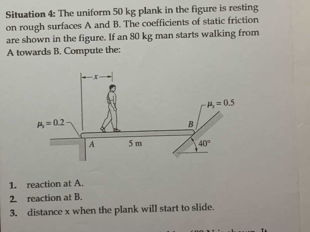 Situation 4: The uniform 50 kg plank in the figure is resting
on rough surfaces A and B. The coefficients of static friction
are shown in the figure. If an 80 kg man starts walking from
A towards B. Compute the:
= 0.2-
A
5 m
B
-₁=0.5
40°
1.
reaction at A.
2. reaction at B.
3. distance x when the plank will start to slide.