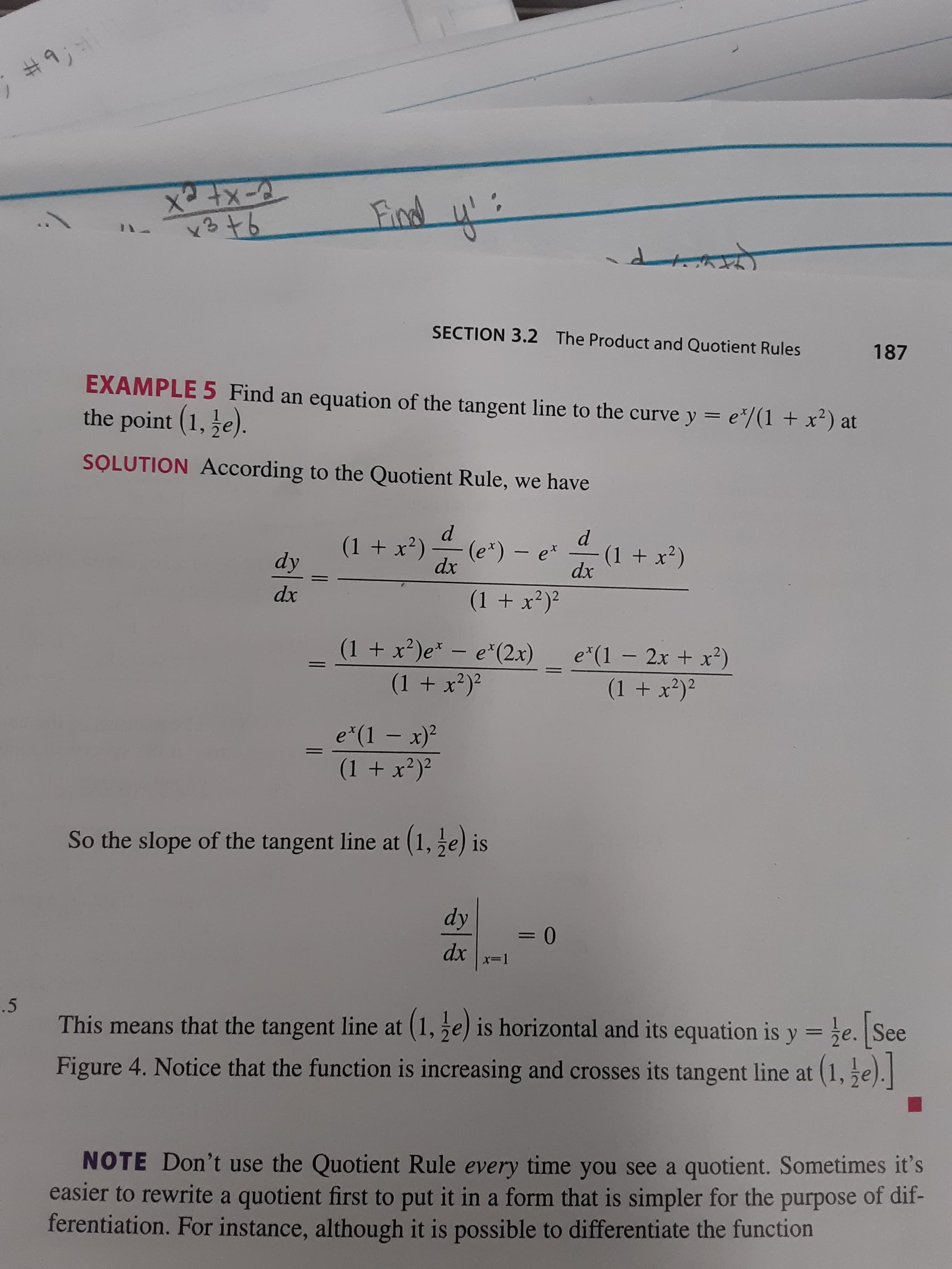 #9;
तिला
ो
SECTION 3.2
The Product and Quotient Rules
187
EXAMPLE 5 Find an equation of the tangent line to the curve y = e*/(1 + x²) at
the point (1, e).
SOLUTION According to the Quotient Rule, we have
(1 + x')
(e*) – e*
dx
(1 + x²)
dx
dy
dx
(1 + x?)?
(1 + x²)e* - e*(2x)
e*(1 – 2x + x²)
(1 + x?)²
(1 + x²)²
e*(1 – x)?
(1 + x²)²
%3D
So the slope of the tangent line at (1, ze) is
dy
dx
x=1
.5
This means that the tangent line at (1, e) is horizontal and its equation is y =e. See
%3D
Figure 4. Notice that the function is increasing and crosses its tangent line at (1, 5e).
NOTE Don't use the Quotient Rule every time you see a quotient. Sometimes it's
easier to rewrite a quotient first to put it in a form that is simpler for the purpose of dif-
ferentiation. For instance, although it is possible to differentiate the function
1.
