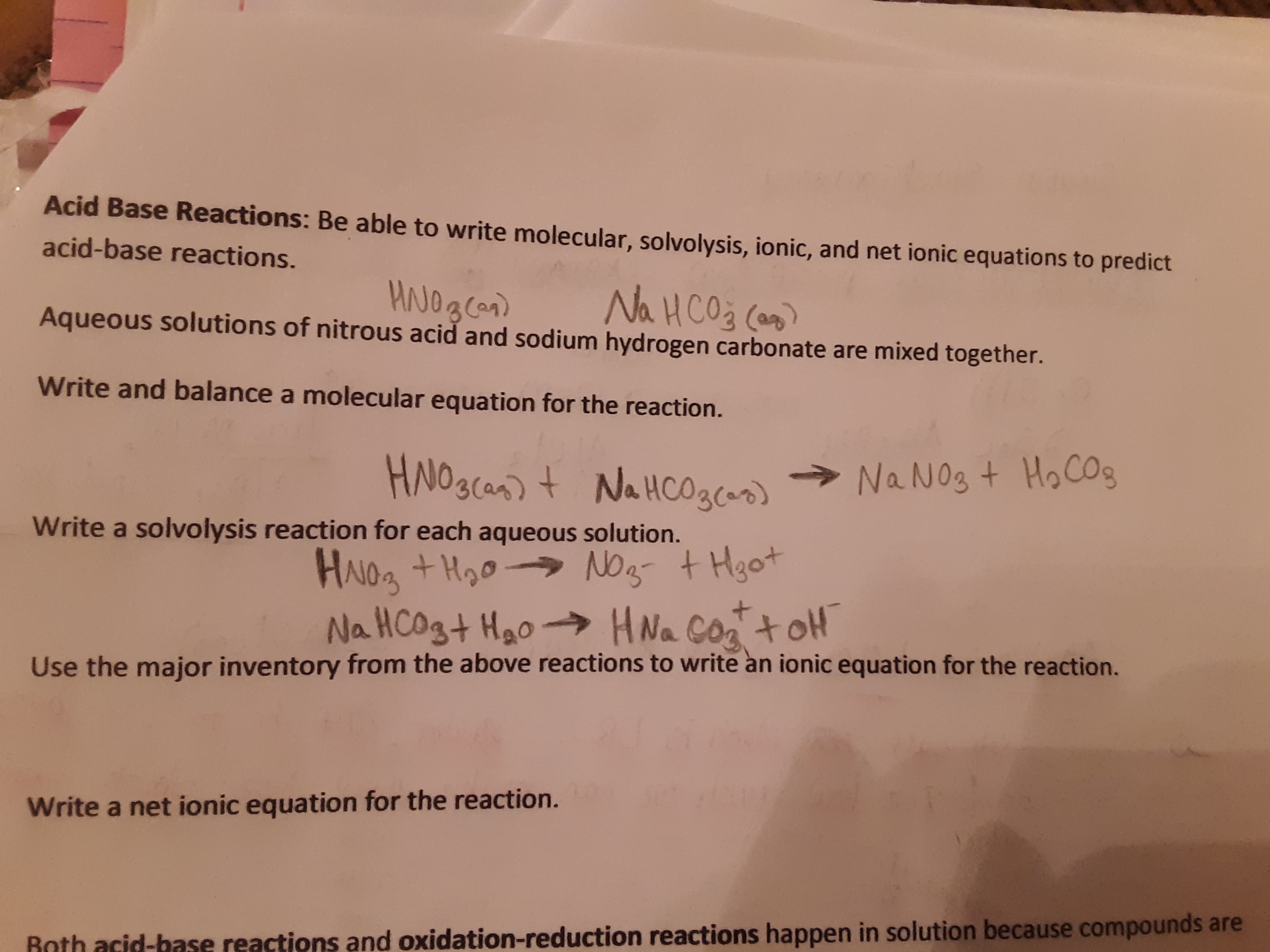Acid Base Reactions: Be able to write molecular, solvolysis, ionic, and net ionic equations to predict
acid-base reactions.
Na HCO3 Can
Aqueous solutions of nitrous acid and sodium hydrogen carbonate are mixed together.
Write and ba lance a molecu lar equation for the reaction.
HNO3(as) t NaHCO3)
Na No3 t HoCOg
Write a solvolysis reaction for each aqueous solution.
HAIOa +Hoo No
Na HCOgt Hao-
tHgot
HNa CoatoH
Use the major inventory from the above reactions to write an ionic equation for the reaction.
Write a net ionic equation for the reaction.
Rnth acid-base reactions and oxidation-reduction reactions happen in solution because compounds are
