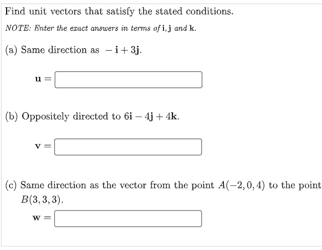 Find unit vectors that satisfy the stated conditions.
NOTE: Enter the exact answers in terms of i,j and k.
(a) Same direction as - i+3j.
u
(b) Oppositely directed to 6i – 4j + 4k.
V =
(c) Same direction as the vector from the point A(-2,0, 4) to the point
В(3, 3, 3).
W 3=
||
