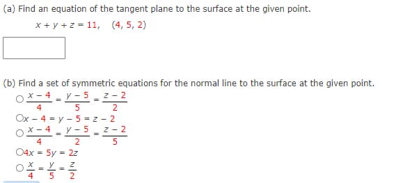 (a) Find an equation of the tangent plane to the surface at the given point.
x + y +z = 11, (4, 5, 2)
(b) Find a set of symmetric equations for the normal line to the surface at the given point.
X - 4 - y - 5- z - 2
4
5 2
Ox - 4 = y - 5 = z - 2
x – 4 - y - 5 z - 2
4
04x = 5y = 2z
OX = Y - Z
4
5 2
