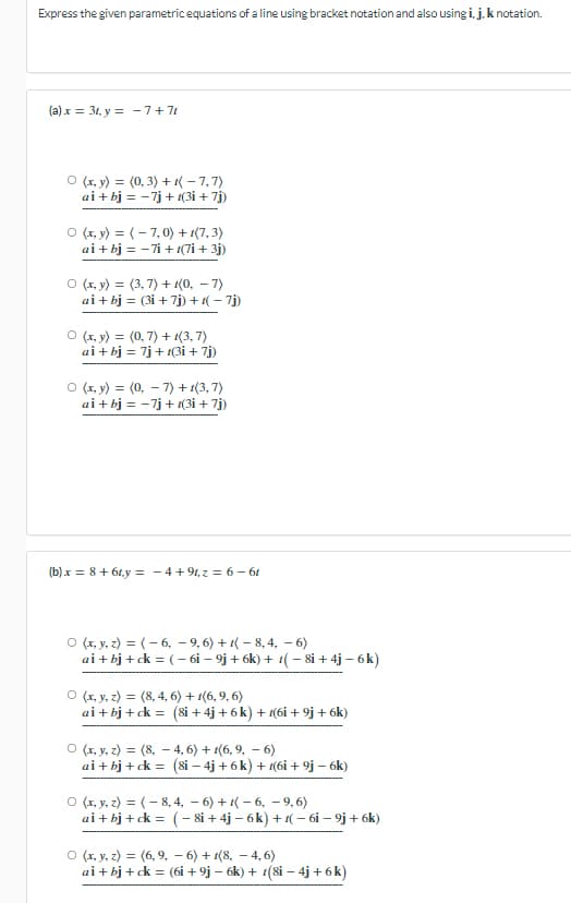 Express the given parametricequations of a line using bracket notation and also using i, j. k notation.
(a) x = 31, y = -7+7t
O (r, y) = (0, 3) + { – 7,7)
ai + bj = -7j + 1(3i + 7j)
O (x, y) = (- 7, 0) + 1(7, 3)
ai + bj = -7i + 1(7i + 3j)
O (r, y) = (3, 7) + 1(0, – 7)
ai + bj = (3i + 7j) + 1( – 7j)
O (x, y) = (0, 7) + 1(3, 7)
ai + bj = 7j+ 1(3i + 7j)
O (x, y) = (0, – 7) + 1(3, 7)
ai + bj = -7j+ (3i + 7j)
(b) x = 8 + 61,y = - 4+ 91, z = 6 - 61
O (r, y, z) = (- 6, – 9, 6) + 1( – 8, 4, – 6)
ai + bj + ck = (- 6i – 9j + 6k) + 1( - 8i + 4j – 6k)
O (r, y, z) = (8, 4, 6) + 1(6, 9, 6)
ai+ bj + ck = (8i + 4j + 6 k) + 1(6i + 9j+ 6k)
O (x, y, z) = (8, – 4, 6) + 1(6, 9, – 6)
ai + bj + ck = (8i – 4j + 6k) + 1(6i + 9j – 6k)
O (x, y, z) = (- 8, 4, – 6) + 1( – 6, – 9, 6)
ai + bj + ck = (- 8i + 4j – 6k) + 1( – 6i – 9j + 6k)
O (x, y, z) = (6, 9, – 6) + 1(8, – 4, 6)
ai + bj + ck = (6i + 9j – 6k) + t(8i – 4j + 6k)
