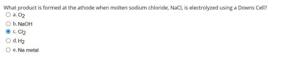 What product is formed at the athode when molten sodium chloride, NaCl, is electrolyzed using a Downs Cell?
O a. 02
b.NaOH
c. Cl2
O d. H2
O e. Na metal