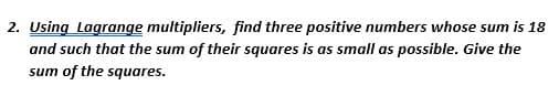 2. Using Lagrange multipliers, find three positive numbers whose sum is 18
and such that the sum of their squares is as small as possible. Give the
sum of the squares.
