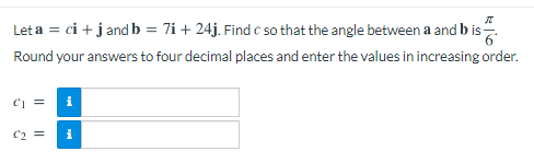 Let a = ci +j and b = 7i + 24j. Find c so that the angle between a and b is.
Round your answers to four decimal places and enter the values in increasing order.
i
C2 =
