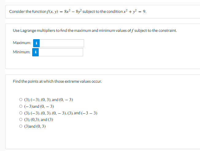 Consider the function f(x, y) = 8x? – 8y² subject to the condition x? + y? = 9.
Use Lagrange multipliers to find the maximum and minimum values of f subject to the constraint.
Maximum: i
Minimum: i
Find the points at which those extreme values occur.
О (3), (-3), (0, 3), and (0, — 3)
О (-3)and (0, — 3)
о (3), (-3). (0, 3), (0, — 3), (3), and (-3 - 3)
O (3), (0,3), and (3)
O (3)and (0, 3)
