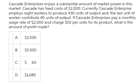 Cascade Enterprises enjoys a substantial amount of market power in this
market. Cascade has fixed costs of $2,000. Currently Cascade Enterprise
employs eight workers to produce 430 units of output and, the last unit of
worker contribute 40 units of output. If Cascade Enterprises pay a monthly
wage rate of $2,000 and charge $50 per units for its product, what is the
amount of profit made?
A.
B.
C.
D.
$3,500
$5,500
$ 60
$1,680