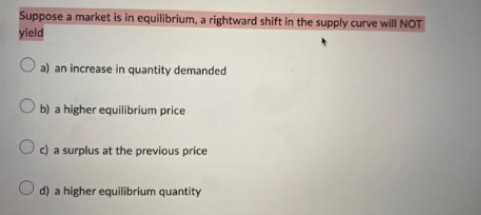 Suppose a market is in equilibrium, a rightward shift in the supply curve will NOT
yield
a) an increase in quantity demanded
Ob) a higher equilibrium price
Oc) a surplus at the previous price
O d) a higher equilibrium quantity