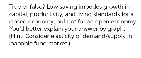 True or false? Low saving impedes growth in
capital, productivity, and living standards for a
closed economy, but not for an open economy.
You'd better explain your answer by graph.
(Hint: Consider elasticity of demand/supply in
loanable fund market.)