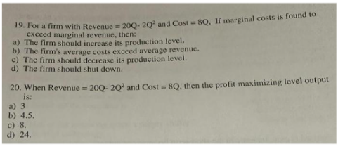 19. For a firm with Revenue = 200- 20² and Cost = 8Q. If marginal costs is found to
exceed marginal revenue, then:
a) The firm should increase its production level.
b) The firm's average costs exceed average revenue.
c) The firm should decrease its production level.
d) The firm should shut down.
20. When Revenue = 200- 20² and Cost = 8Q, then the profit maximizing level output
is:
a) 3
b) 4.5.
c) 8.
d) 24.