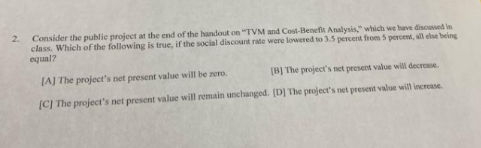 2.
Consider the public project at the end of the handout on "TVM and Cost-Benefit Analysis," which we have discussed in
class. Which of the following is true, if the social discount rate were lowered to 3.5 percent from 5 percent, all else being
equal?
JAJ The project's net present value will be zero.
(B] The project's net present value will decrease
|C] The project's net present value will remain unchanged. [D] The project's net present value will increase.
