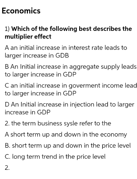Economics
1) Which of the following best describes the
multiplier effect
A an initial increase in interest rate leads to
larger increase in GDB
B An Initial increase in aggregate supply leads
to larger increase in GDP
C an initial increase in goverment income lead
to larger increase in GDP
D An Initial increase in injection lead to larger
increase in GDP
2. the term business sysle refer to the
A short term up and down in the economy
B. short term up and down in the price level
C. long term trend in the price level
2.