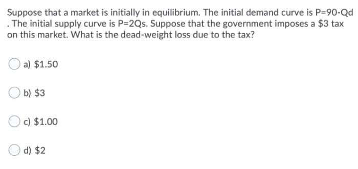 Suppose that a market is initially in equilibrium. The initial demand curve is P=90-Qd
The initial supply curve is P-2Qs. Suppose that the government imposes a $3 tax
on this market. What is the dead-weight loss due to the tax?
a) $1.50
b) $3
c) $1.00
d) $2
