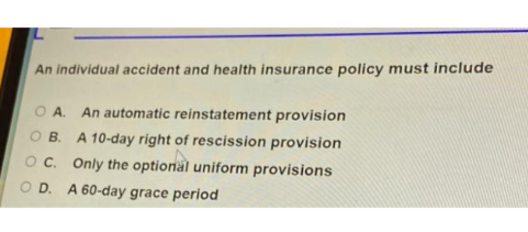 An individual accident and health insurance policy must include
O A. An automatic reinstatement provision
OB.
A 10-day right of rescission provision
Oc. Only the optional uniform provisions
O D. A 60-day grace period
