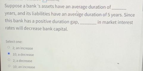 Suppose a bank 's assets have an average duration of
years, and its liabilities have an average duration of 5 years. Since
this bank has a positive duration gap,
in market interest
rates will decrease bank capital.
Select one:
O 2: an increase
10; a decrease
O 2: a decrease
10; an increase

