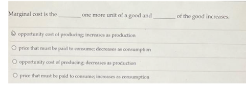 Marginal cost is the
one more unit of a good and
opportunity cost of producing increases as production
O price that must be paid to consume; decreases as consumption
O opportunity cost of producing: decreases as production
O price that must be paid to consume; increases as consumption
of the good increases.