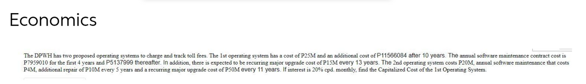 Economics
The DPWH has two proposed operating systems to charge and track toll fees. The 1st operating system has a cost of P25M and an additional cost of P11566084 after 10 years. The annual software maintenance contract cost is
P7959010 for the first 4 years and P5137999 thereafter. In addition, there is expected to be recurring major upgrade cost of P15M every 13 years. The 2nd operating system costs P20M, annual software maintenance that costs
P4M, additional repair of P10M every 5 years and a recurring major upgrade cost of P50M every 11 years. If interest is 20% cpd. monthly, find the Capitalized Cost of the 1st Operating System.