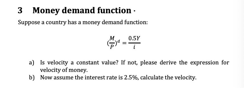 3
Money demand function ·
Suppose a country has a money demand function:
M.
0.5Y
i
a) Is velocity a constant value? If not, please derive the expression for
velocity of money.
b) Now assume the interest rate is 2.5%, calculate the velocity.
