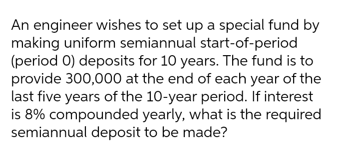 An engineer wishes to set up a special fund by
making uniform semiannual start-of-period
(period 0) deposits for 10 years. The fund is to
provide 300,000 at the end of each year of the
last five years of the 10-year period. If interest
is 8% compounded yearly, what is the required
semiannual deposit to be made?
