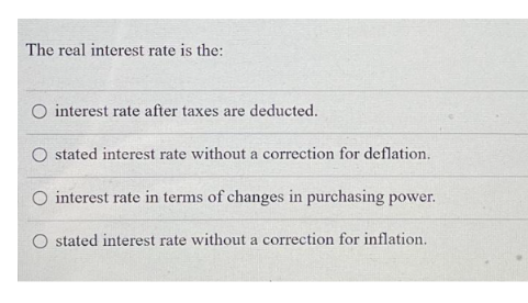 The real interest rate is the:
O interest rate after taxes are deducted.
stated interest rate without a correction for deflation.
interest rate in terms of changes in purchasing power.
O stated interest rate without a correction for inflation.