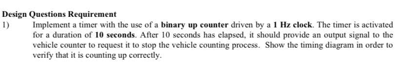Design Questions Requirement
1)
Implement a timer with the use of a binary up counter driven by a 1 Hz clock. The timer is activated
for a duration of 10 seconds. After 10 seconds has elapsed, it should provide an output signal to the
vehicle counter to request it to stop the vehicle counting process. Show the timing diagram in order to
verify that it is counting up correctly.