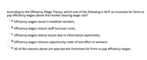 According to the Efficiency Wage Theory, which one of the following is NOT an incentive for firms to
pay efficiency wages above the market clearing wage rate?
a. Efficiency wages result in healthier workers.
b. Efficiency wages reduce staff turnover costs.
C. Efficiency wages reduce issues due to information asymmetry.
d. Efficiency wages reduces opportunity costs of low effort to workers.
e. All of the reasons above are appropriate incentives for firms to pay efficiency wages.