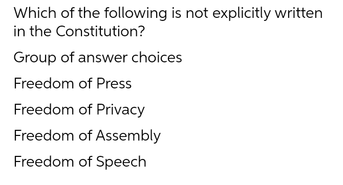 Which of the following is not explicitly written
in the Constitution?
Group of answer choices
Freedom of Press
Freedom of Privacy
Freedom of Assembly
Freedom of Speech
