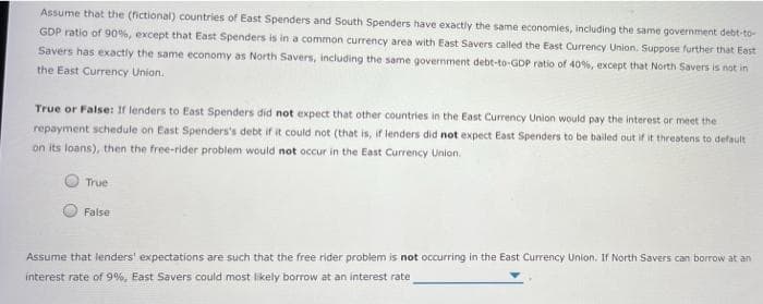 Assume that the (fictional) countries of East Spenders and South Spenders have exactly the same economies, including the same government debt-to-
GDP ratio of 90%, except that East Spenders is in a common currency area with East Savers called the East Currency Union. Suppose further that East
Savers has exactly the same economy as North Savers, including the same government debt-to-GDP ratio of 40%, except that North Savers is not in
the East Currency Union.
True or False: If lenders to East Spenders did not expect that other countries in the East Currency Union would pay the interest or meet the
repayment schedule on East Spenders's debt if it could not (that is, if lenders did not expect East Spenders to be bailed out if it threatens to default
on its loans), then the free-rider problem would not occur in the East Currency Union.
True
False
Assume that lenders' expectations are such that the free rider problem is not occurring in the East Currency Union. If North Savers can borrow at an
interest rate of 9%, East Savers could most likely borrow at an interest rate
