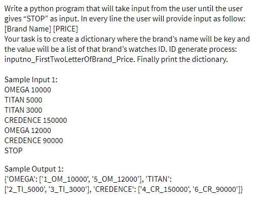 Write a python program that will take input from the user until the user
gives "STOP" as input. In every line the user will provide input as follow:
[Brand Name] [PRICE]
Your task is to create a dictionary where the brand's name will be key and
the value will be a list of that brand's watches ID. ID generate process:
inputno_FirstTwoLetterOfBrand_Price. Finally print the dictionary.
Sample Input 1:
OMEGA 10000
TITAN 5000
TITAN 3000
CREDENCE 150000
OMEGA 12000
CREDENCE 90000
STOP
Sample Output 1:
{'OMEGA': ['1_OM_10000', '5_OM_12000'], 'TITAN':
['2_TI_5000', '3_TI_3000'], 'CREDENCE': ['4_CR_150000', '6_CR_90000']}

