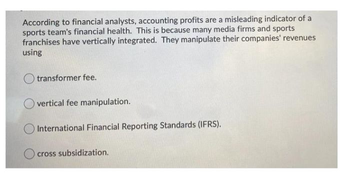 According to financial analysts, accounting profits are a misleading indicator of a
sports team's financial health. This is because many media firms and sports
franchises have vertically integrated. They manipulate their companies' revenues
using
O transformer fee.
vertical fee manipulation.
O International Financial Reporting Standards (IFRS).
O cross subsidization.
